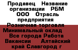 Продавец › Название организации ­ РБМ, ООО › Отрасль предприятия ­ Розничная торговля › Минимальный оклад ­ 1 - Все города Работа » Вакансии   . Алтайский край,Славгород г.